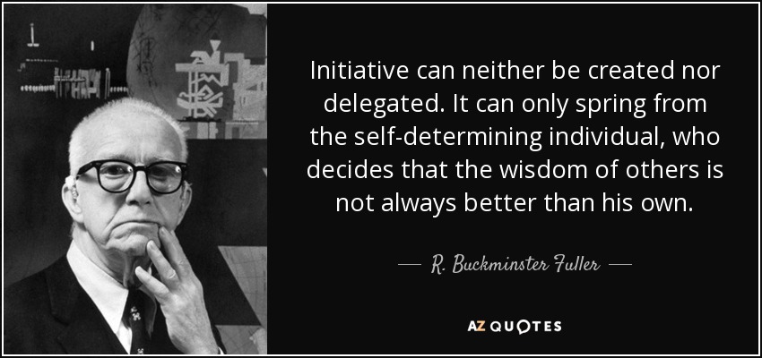 Initiative can neither be created nor delegated. It can only spring from the self-determining individual, who decides that the wisdom of others is not always better than his own. - R. Buckminster Fuller