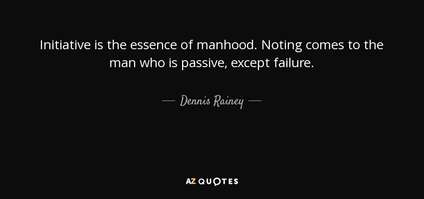 Initiative is the essence of manhood. Noting comes to the man who is passive, except failure. - Dennis Rainey