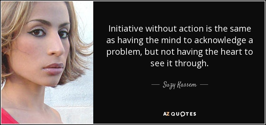 Initiative without action is the same as having the mind to acknowledge a problem, but not having the heart to see it through. - Suzy Kassem