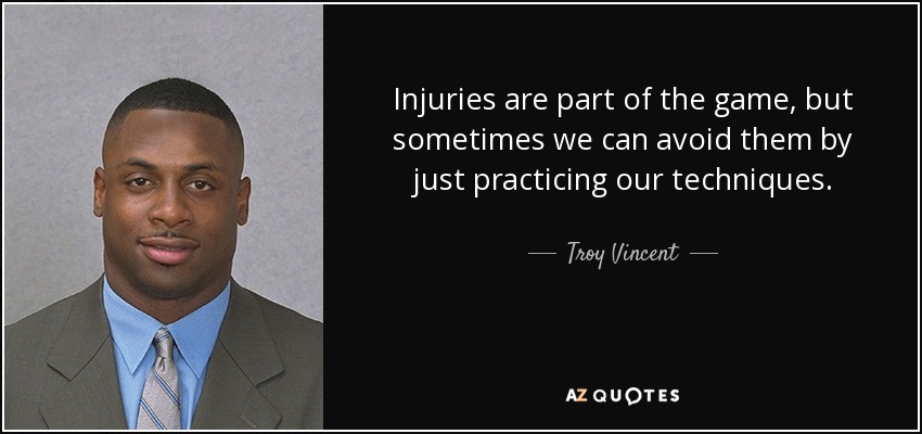 Injuries are part of the game, but sometimes we can avoid them by just practicing our techniques. - Troy Vincent