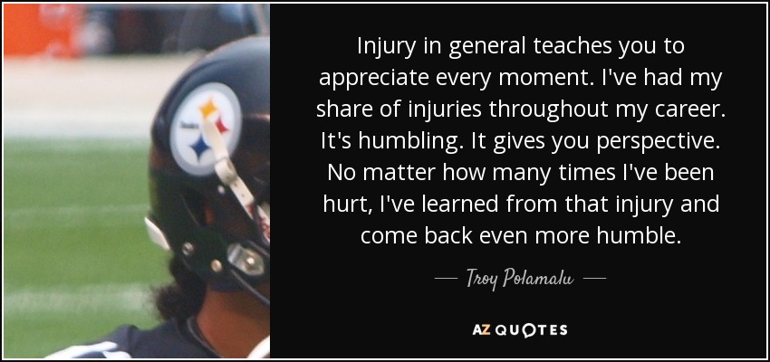 Injury in general teaches you to appreciate every moment. I've had my share of injuries throughout my career. It's humbling. It gives you perspective. No matter how many times I've been hurt, I've learned from that injury and come back even more humble. - Troy Polamalu