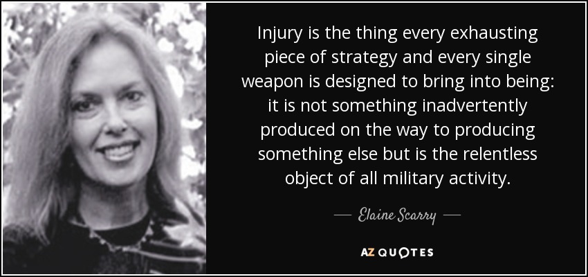 Injury is the thing every exhausting piece of strategy and every single weapon is designed to bring into being: it is not something inadvertently produced on the way to producing something else but is the relentless object of all military activity. - Elaine Scarry