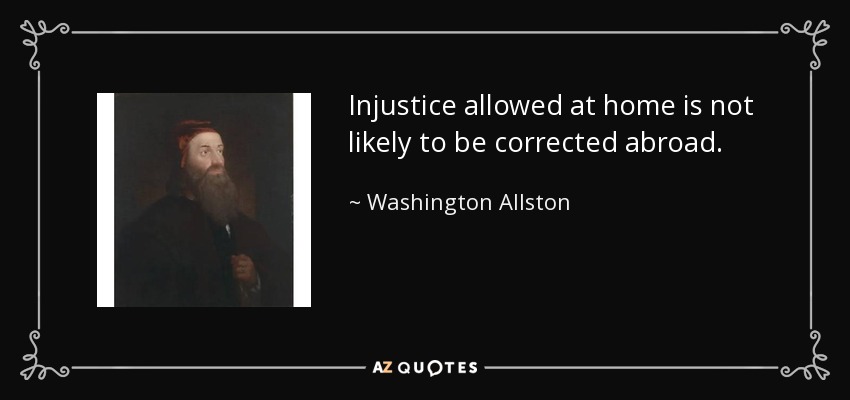Injustice allowed at home is not likely to be corrected abroad. - Washington Allston