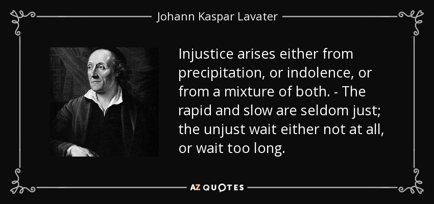 Injustice arises either from precipitation, or indolence, or from a mixture of both. - The rapid and slow are seldom just; the unjust wait either not at all, or wait too long. - Johann Kaspar Lavater