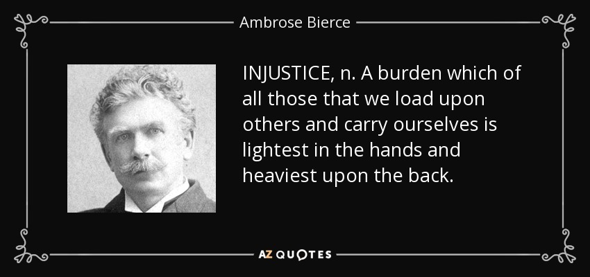 INJUSTICE, n. A burden which of all those that we load upon others and carry ourselves is lightest in the hands and heaviest upon the back. - Ambrose Bierce