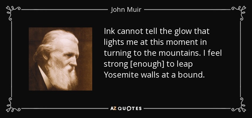Ink cannot tell the glow that lights me at this moment in turning to the mountains. I feel strong [enough] to leap Yosemite walls at a bound. - John Muir