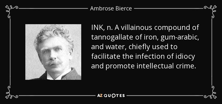 INK, n. A villainous compound of tannogallate of iron, gum-arabic, and water, chiefly used to facilitate the infection of idiocy and promote intellectual crime. - Ambrose Bierce