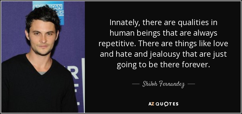 Innately, there are qualities in human beings that are always repetitive. There are things like love and hate and jealousy that are just going to be there forever. - Shiloh Fernandez