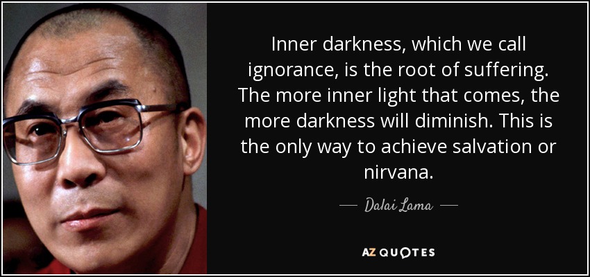Inner darkness, which we call ignorance, is the root of suffering. The more inner light that comes, the more darkness will diminish. This is the only way to achieve salvation or nirvana. - Dalai Lama