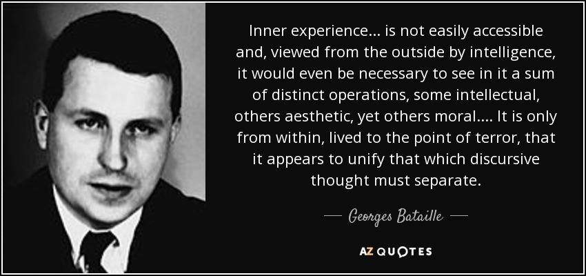 Inner experience ... is not easily accessible and, viewed from the outside by intelligence, it would even be necessary to see in it a sum of distinct operations, some intellectual, others aesthetic, yet others moral. ... It is only from within, lived to the point of terror, that it appears to unify that which discursive thought must separate. - Georges Bataille