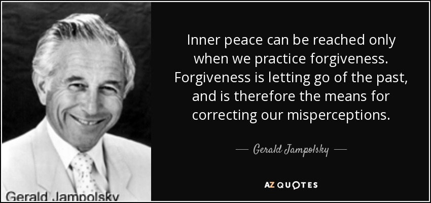 Inner peace can be reached only when we practice forgiveness. Forgiveness is letting go of the past, and is therefore the means for correcting our misperceptions. - Gerald Jampolsky