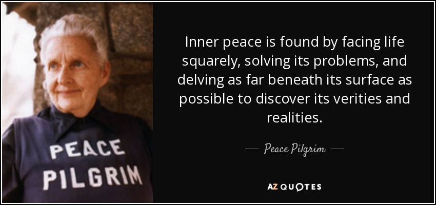 Inner peace is found by facing life squarely, solving its problems, and delving as far beneath its surface as possible to discover its verities and realities. - Peace Pilgrim