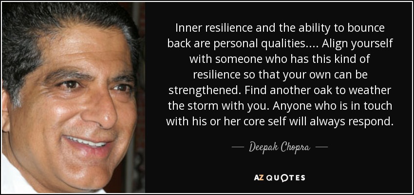 Inner resilience and the ability to bounce back are personal qualities. ... Align yourself with someone who has this kind of resilience so that your own can be strengthened. Find another oak to weather the storm with you. Anyone who is in touch with his or her core self will always respond. - Deepak Chopra
