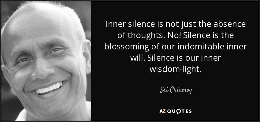 Inner silence is not just the absence of thoughts. No! Silence is the blossoming of our indomitable inner will. Silence is our inner wisdom-light. - Sri Chinmoy