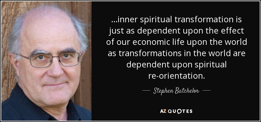 ...inner spiritual transformation is just as dependent upon the effect of our economic life upon the world as transformations in the world are dependent upon spiritual re-orientation. - Stephen Batchelor