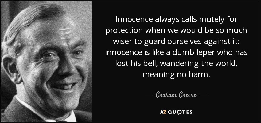 Innocence always calls mutely for protection when we would be so much wiser to guard ourselves against it: innocence is like a dumb leper who has lost his bell, wandering the world, meaning no harm. - Graham Greene