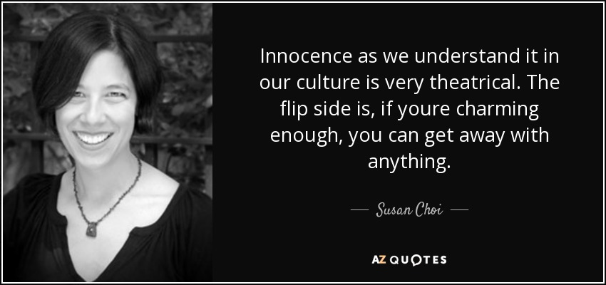 Innocence as we understand it in our culture is very theatrical. The flip side is, if youre charming enough, you can get away with anything. - Susan Choi