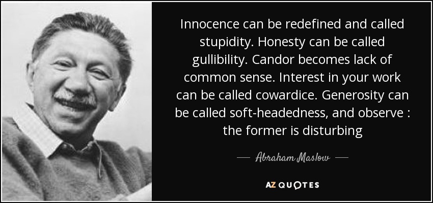 Innocence can be redefined and called stupidity. Honesty can be called gullibility. Candor becomes lack of common sense. Interest in your work can be called cowardice. Generosity can be called soft-headedness, and observe : the former is disturbing - Abraham Maslow