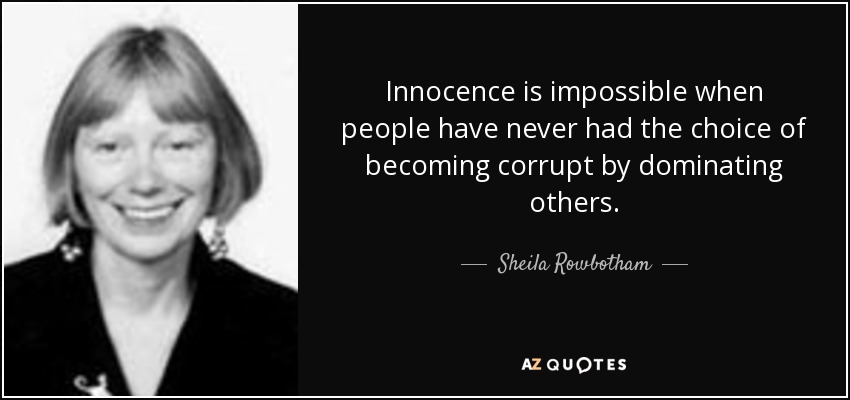 Innocence is impossible when people have never had the choice of becoming corrupt by dominating others. - Sheila Rowbotham