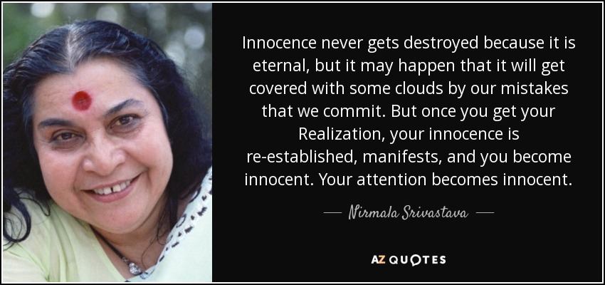 Innocence never gets destroyed because it is eternal, but it may happen that it will get covered with some clouds by our mistakes that we commit. But once you get your Realization, your innocence is re-established, manifests, and you become innocent. Your attention becomes innocent. - Nirmala Srivastava