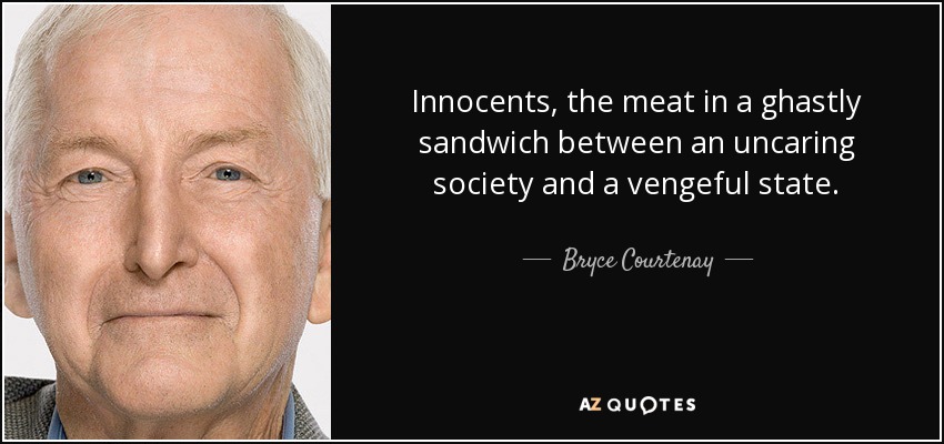 Innocents, the meat in a ghastly sandwich between an uncaring society and a vengeful state. - Bryce Courtenay
