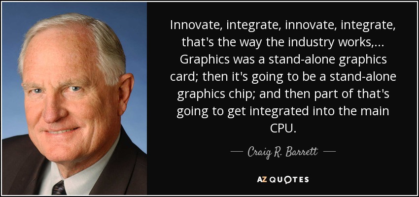 Innovate, integrate, innovate, integrate, that's the way the industry works, ... Graphics was a stand-alone graphics card; then it's going to be a stand-alone graphics chip; and then part of that's going to get integrated into the main CPU. - Craig R. Barrett