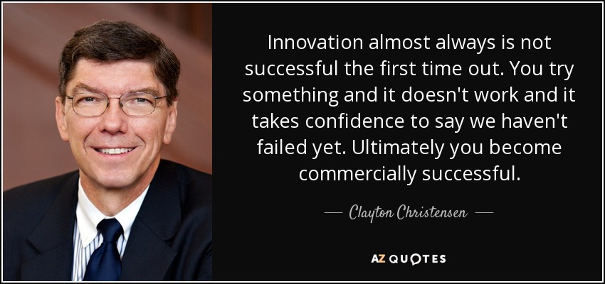 Innovation almost always is not successful the first time out. You try something and it doesn't work and it takes confidence to say we haven't failed yet. Ultimately you become commercially successful. - Clayton Christensen