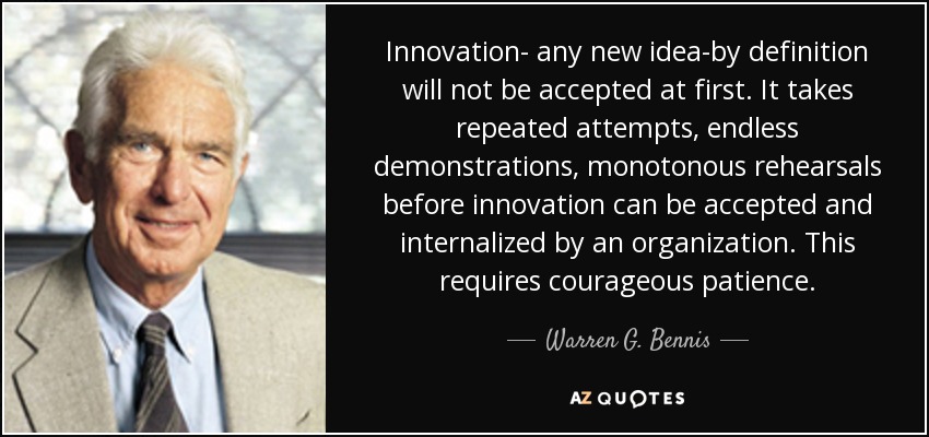 Innovation- any new idea-by definition will not be accepted at first. It takes repeated attempts, endless demonstrations, monotonous rehearsals before innovation can be accepted and internalized by an organization. This requires courageous patience. - Warren G. Bennis