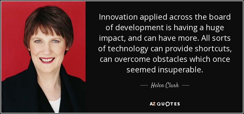 Innovation applied across the board of development is having a huge impact, and can have more. All sorts of technology can provide shortcuts, can overcome obstacles which once seemed insuperable. - Helen Clark