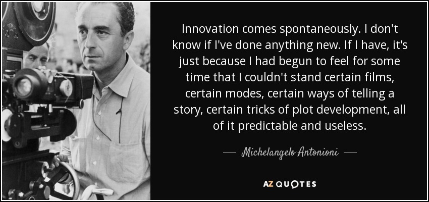 Innovation comes spontaneously. I don't know if I've done anything new. If I have, it's just because I had begun to feel for some time that I couldn't stand certain films, certain modes, certain ways of telling a story, certain tricks of plot development, all of it predictable and useless. - Michelangelo Antonioni