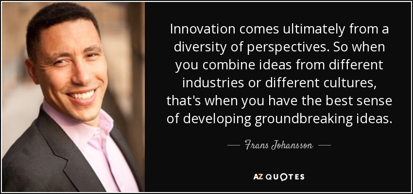Innovation comes ultimately from a diversity of perspectives. So when you combine ideas from different industries or different cultures, that's when you have the best sense of developing groundbreaking ideas. - Frans Johansson