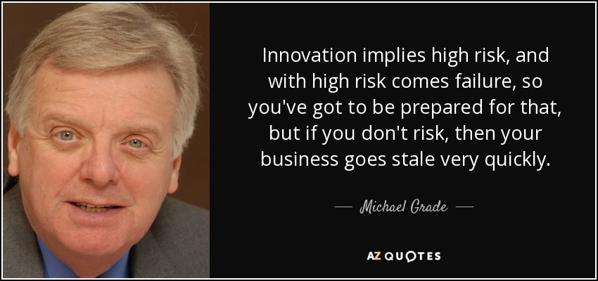 Innovation implies high risk, and with high risk comes failure, so you've got to be prepared for that, but if you don't risk, then your business goes stale very quickly. - Michael Grade