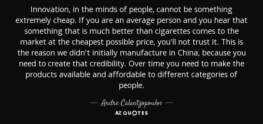 Innovation, in the minds of people, cannot be something extremely cheap. If you are an average person and you hear that something that is much better than cigarettes comes to the market at the cheapest possible price, you'll not trust it. This is the reason we didn't initially manufacture in China, because you need to create that credibility. Over time you need to make the products available and affordable to different categories of people. - Andre Calantzopoulos