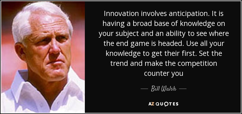 Innovation involves anticipation. It is having a broad base of knowledge on your subject and an ability to see where the end game is headed. Use all your knowledge to get their first. Set the trend and make the competition counter you - Bill Walsh