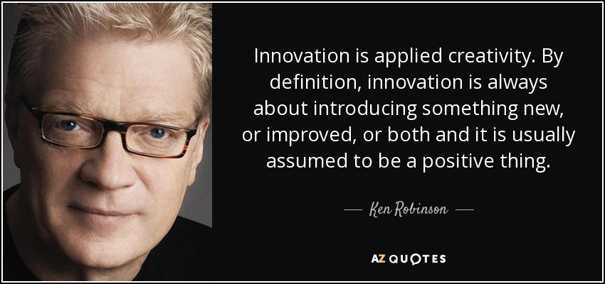 Innovation is applied creativity. By definition, innovation is always about introducing something new, or improved, or both and it is usually assumed to be a positive thing. - Ken Robinson