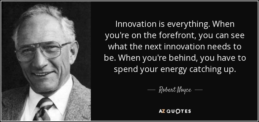 Innovation is everything. When you're on the forefront, you can see what the next innovation needs to be. When you're behind, you have to spend your energy catching up. - Robert Noyce