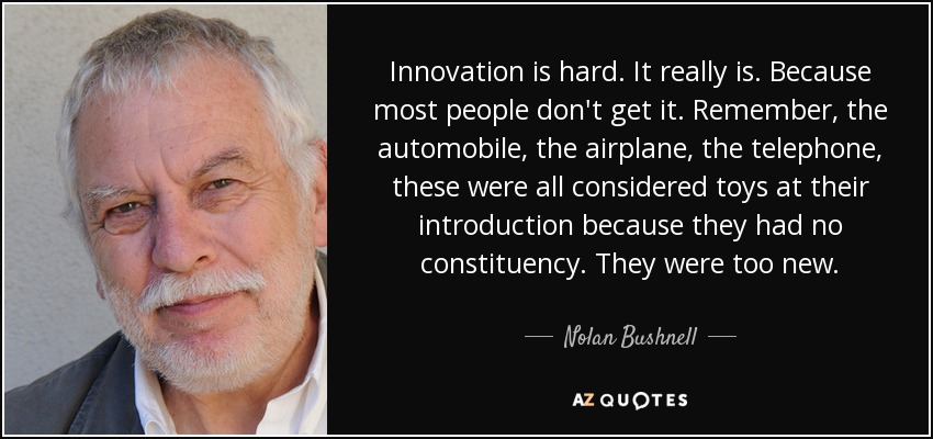 Innovation is hard. It really is. Because most people don't get it. Remember, the automobile, the airplane, the telephone, these were all considered toys at their introduction because they had no constituency. They were too new. - Nolan Bushnell
