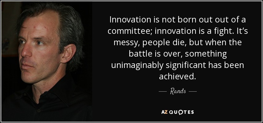Innovation is not born out out of a committee; innovation is a fight. It’s messy, people die, but when the battle is over, something unimaginably significant has been achieved. - Rands