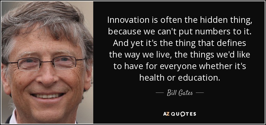 Innovation is often the hidden thing, because we can't put numbers to it. And yet it's the thing that defines the way we live, the things we'd like to have for everyone whether it's health or education. - Bill Gates