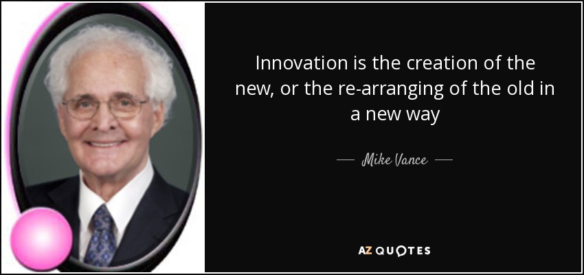 Innovation is the creation of the new, or the re-arranging of the old in a new way - Mike Vance