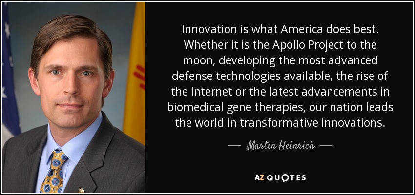 Innovation is what America does best. Whether it is the Apollo Project to the moon, developing the most advanced defense technologies available, the rise of the Internet or the latest advancements in biomedical gene therapies, our nation leads the world in transformative innovations. - Martin Heinrich
