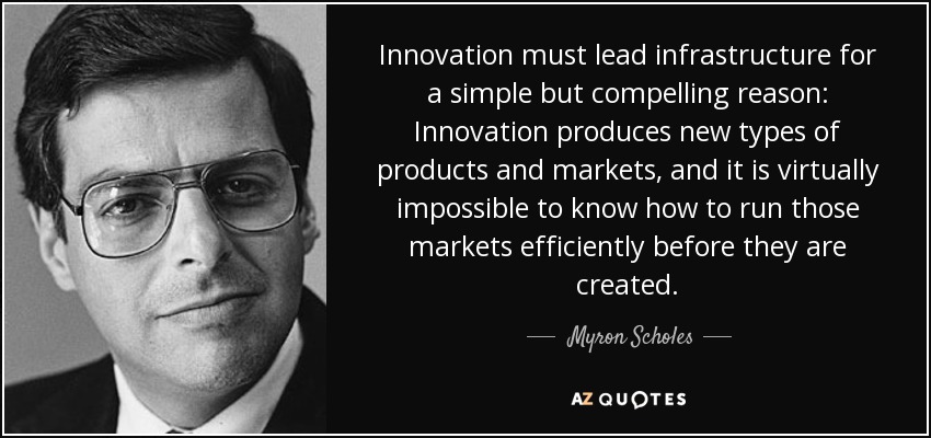 Innovation must lead infrastructure for a simple but compelling reason: Innovation produces new types of products and markets, and it is virtually impossible to know how to run those markets efficiently before they are created. - Myron Scholes