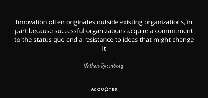 Innovation often originates outside existing organizations, in part because successful organizations acquire a commitment to the status quo and a resistance to ideas that might change it - Nathan Rosenberg