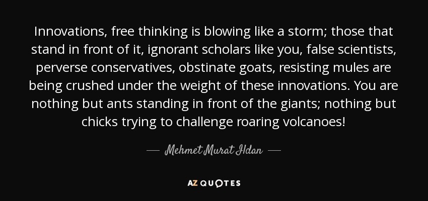 Innovations, free thinking is blowing like a storm; those that stand in front of it, ignorant scholars like you, false scientists, perverse conservatives, obstinate goats, resisting mules are being crushed under the weight of these innovations. You are nothing but ants standing in front of the giants; nothing but chicks trying to challenge roaring volcanoes! - Mehmet Murat Ildan