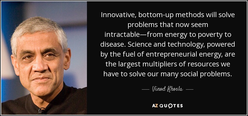 Innovative, bottom-up methods will solve problems that now seem intractable—from energy to poverty to disease. Science and technology, powered by the fuel of entrepreneurial energy, are the largest multipliers of resources we have to solve our many social problems. - Vinod Khosla