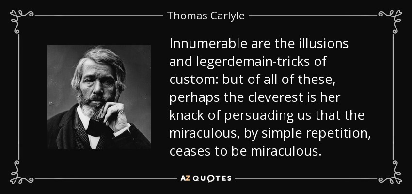 Innumerable are the illusions and legerdemain-tricks of custom: but of all of these, perhaps the cleverest is her knack of persuading us that the miraculous, by simple repetition, ceases to be miraculous. - Thomas Carlyle