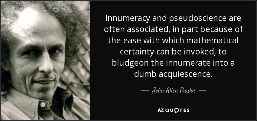 Innumeracy and pseudoscience are often associated, in part because of the ease with which mathematical certainty can be invoked, to bludgeon the innumerate into a dumb acquiescence. - John Allen Paulos