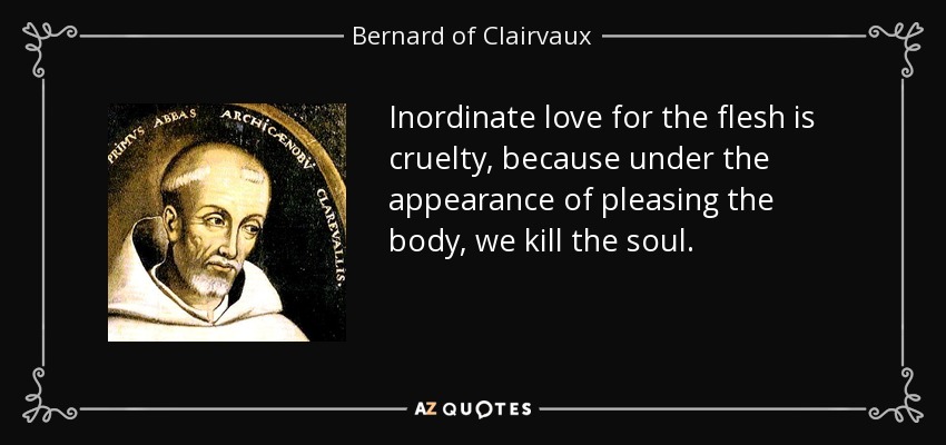 Inordinate love for the flesh is cruelty, because under the appearance of pleasing the body, we kill the soul. - Bernard of Clairvaux