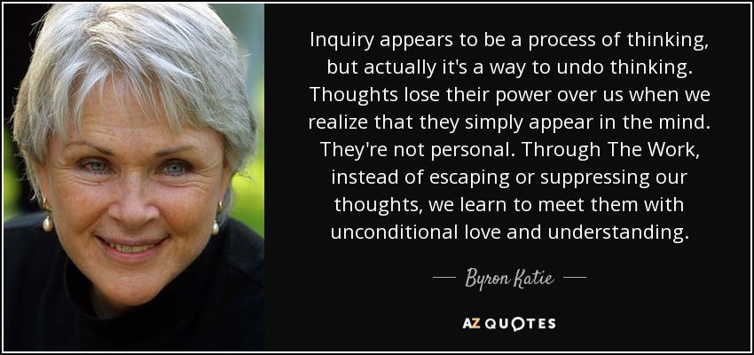 Inquiry appears to be a process of thinking, but actually it's a way to undo thinking. Thoughts lose their power over us when we realize that they simply appear in the mind. They're not personal. Through The Work, instead of escaping or suppressing our thoughts, we learn to meet them with unconditional love and understanding. - Byron Katie