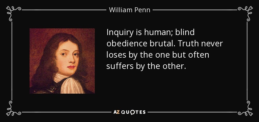 Inquiry is human; blind obedience brutal. Truth never loses by the one but often suffers by the other. - William Penn